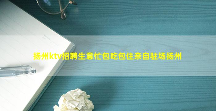 扬州ktv招聘生意忙包吃包住亲自驻场扬州